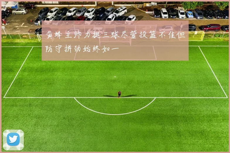 黄蜂主帅力挺三球尽管投篮不佳但防守拼劲始终如一