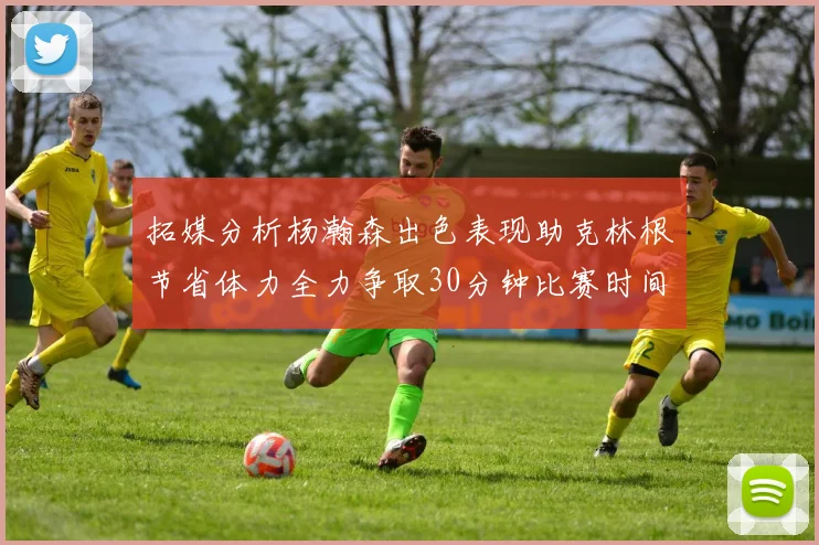 拓媒分析杨瀚森出色表现助克林根节省体力全力争取30分钟比赛时间