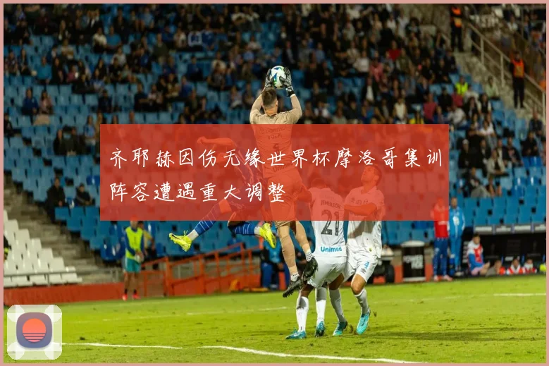 齐耶赫因伤无缘世界杯摩洛哥集训阵容遭遇重大调整