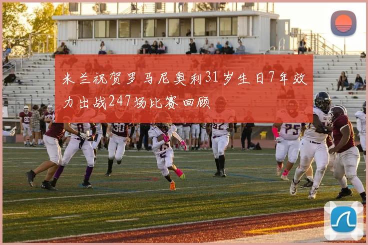 米兰祝贺罗马尼奥利31岁生日7年效力出战247场比赛回顾