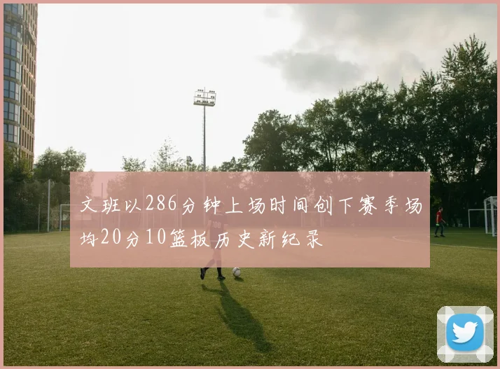 文班以286分钟上场时间创下赛季场均20分10篮板历史新纪录