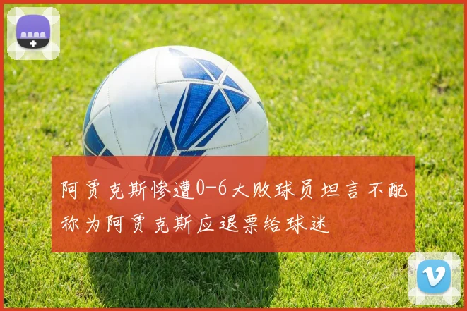 阿贾克斯惨遭0-6大败球员坦言不配称为阿贾克斯应退票给球迷