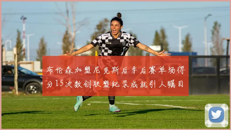 布伦森加盟尼克斯后季后赛单场得分15次数创联盟纪录成就引人瞩目