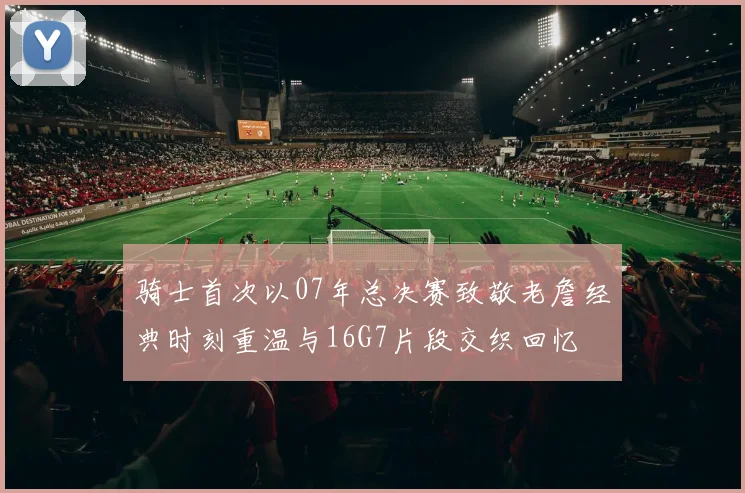 骑士首次以07年总决赛致敬老詹经典时刻重温与16G7片段交织回忆