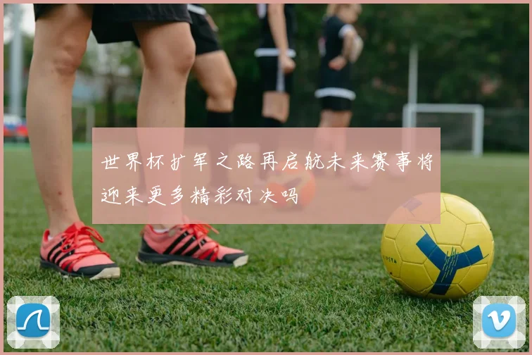 世界杯扩军之路再启航未来赛事将迎来更多精彩对决吗