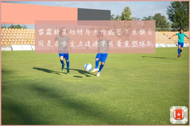 雷霆新星切特与杰伦威签下巨额合同是否会全力追逐字母哥重塑球队实力