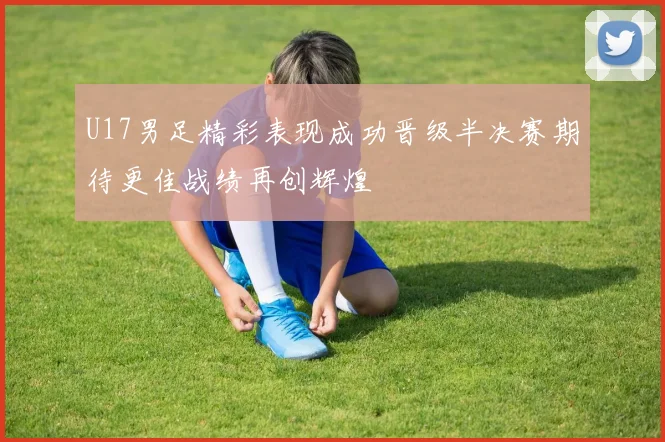 U17男足精彩表现成功晋级半决赛期待更佳战绩再创辉煌