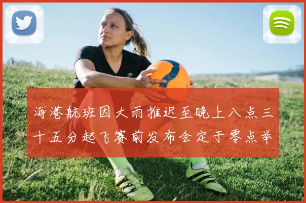 海港航班因大雨推迟至晚上八点三十五分起飞赛前发布会定于零点举行