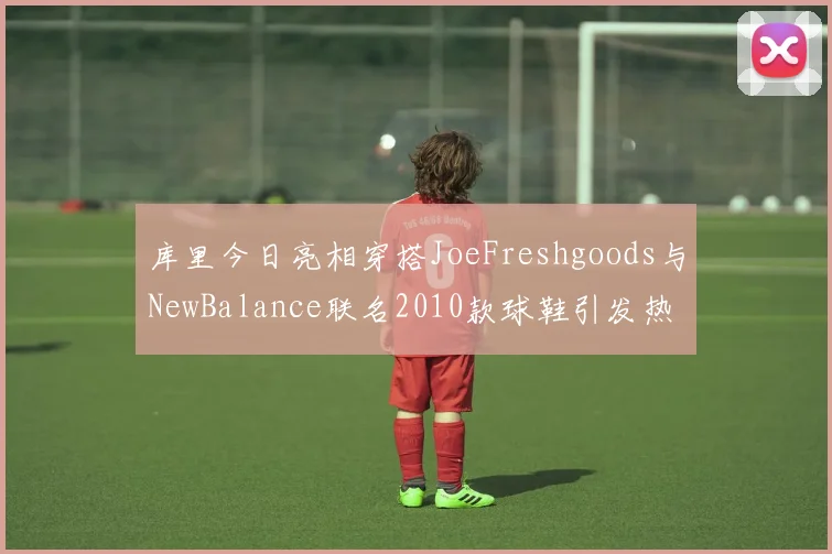 库里今日亮相穿搭JoeFreshgoods与NewBalance联名2010款球鞋引发热议