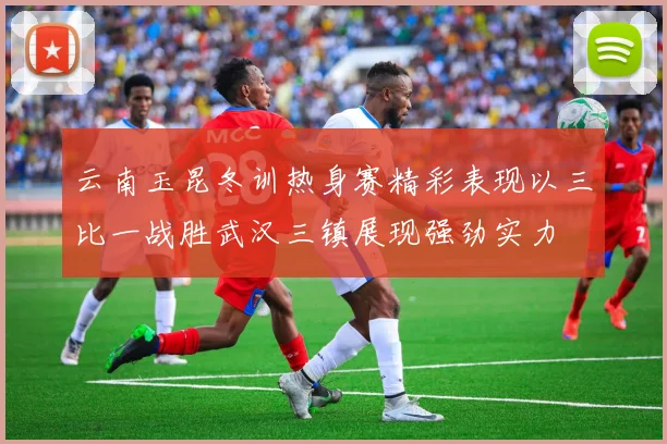 云南玉昆冬训热身赛精彩表现以三比一战胜武汉三镇展现强劲实力